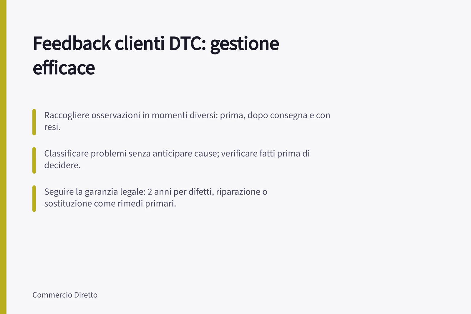 Feedback clienti DTC: gestione efficace: Raccogliere osservazioni in momenti diversi: prima, dopo consegna e con resi.; Classificare problemi senza anticipare cause; verificare fatti prima di decidere.; Seguire la garanzia legale: 2 anni per difetti, riparazione o sostituzione come rimedi primari.