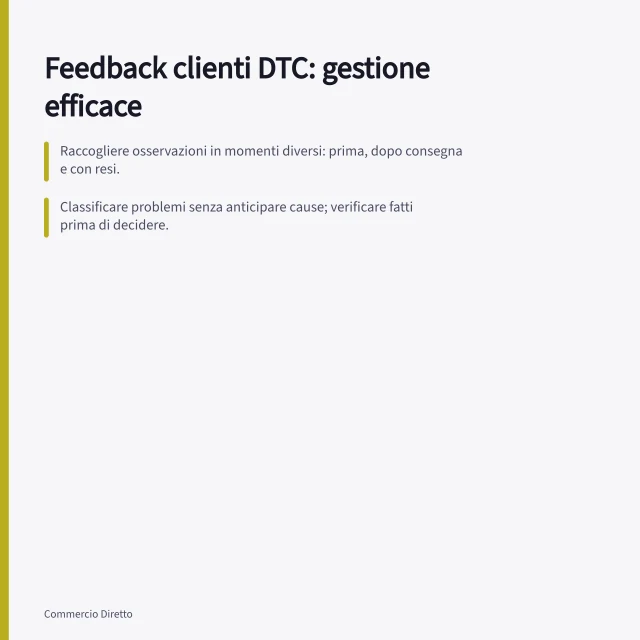 Feedback clienti DTC: gestione efficace: Raccogliere osservazioni in momenti diversi: prima, dopo consegna e con resi.; Classificare problemi senza anticipare cause; verificare fatti prima di decidere.; Seguire la garanzia legale: 2 anni per difetti, riparazione o sostituzione come rimedi primari. Feedback dei clienti DTC