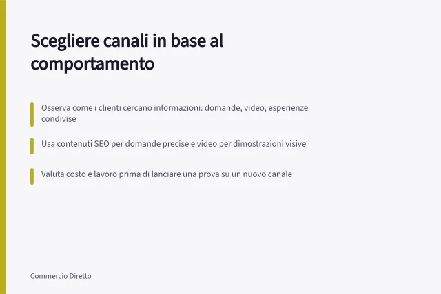Scegliere canali in base al comportamento: Osserva come i clienti cercano informazioni: domande, video, esperienze condivise; Usa contenuti SEO per domande precise e video per dimostrazioni visive; Valuta costo e lavoro prima di lanciare una prova su un nuovo canale. Scegliere i canali dalle abitudini del pubblico