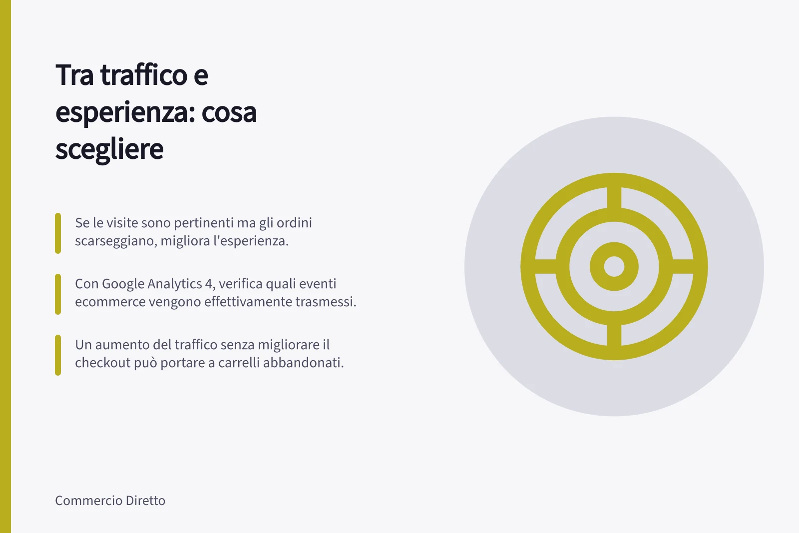 Tra traffico e esperienza: cosa scegliere: Se le visite sono pertinenti ma gli ordini scarseggiano, migliora l'esperienza.; Con Google Analytics 4, verifica quali eventi ecommerce vengono effettivamente trasmessi.; Un aumento del traffico senza migliorare il checkout può portare a carrelli abbandonati.