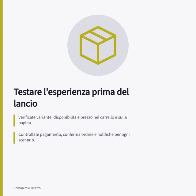 Testare l'esperienza prima del lancio: Verificate variante, disponibilità e prezzo nel carrello e sulla pagina.; Controllate pagamento, conferma ordine e notifiche per ogni scenario.; Confrontate pacco fisico con ordine digitale per identificare discrepanze. Testare l'esperienza completa prima del lancio
