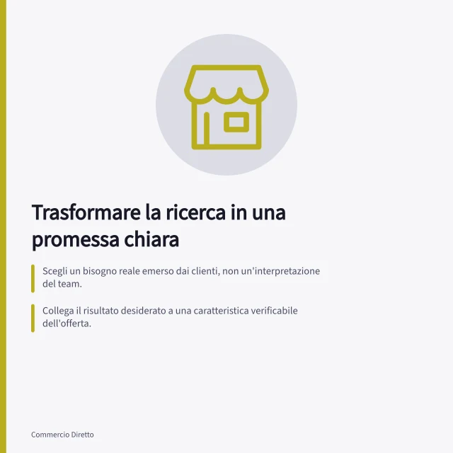 Trasformare la ricerca in una promessa chiara: Scegli un bisogno reale emerso dai clienti, non un'interpretazione del team.; Collega il risultato desiderato a una caratteristica verificabile dell'offerta.; Verifica con il pubblico target che la promessa sia compresa e coerente con l'offerta. Trasformare la ricerca sui clienti in una promessa chiara