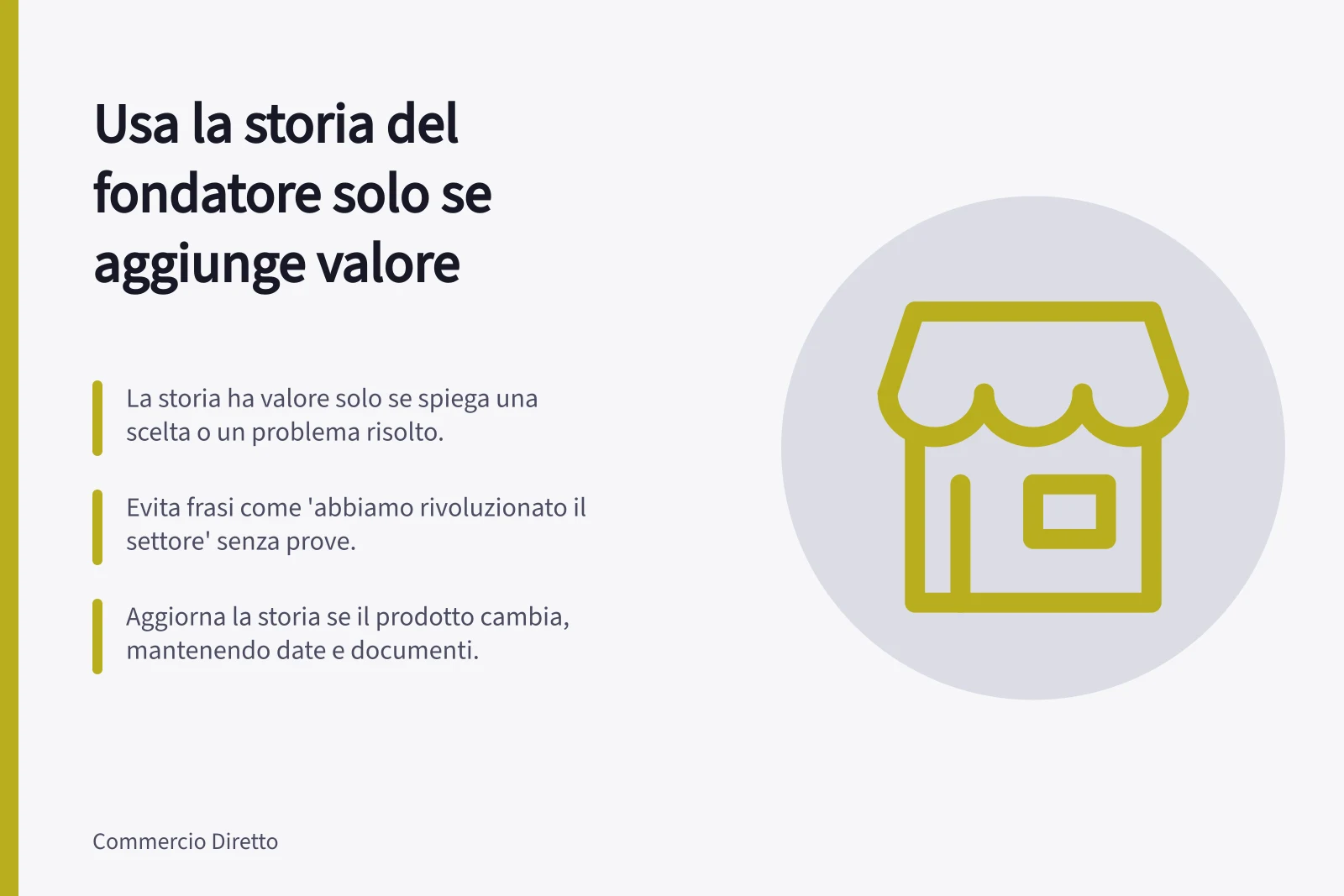 Usa la storia del fondatore solo se aggiunge valore: La storia ha valore solo se spiega una scelta o un problema risolto.; Evita frasi come 'abbiamo rivoluzionato il settore' senza prove.; Aggiorna la storia se il prodotto cambia, mantenendo date e documenti.