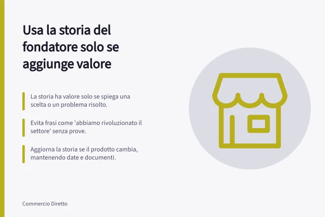Usa la storia del fondatore solo se aggiunge valore: La storia ha valore solo se spiega una scelta o un problema risolto.; Evita frasi come 'abbiamo rivoluzionato il settore' senza prove.; Aggiorna la storia se il prodotto cambia, mantenendo date e documenti. Usare la storia del fondatore solo quando aggiunge valore