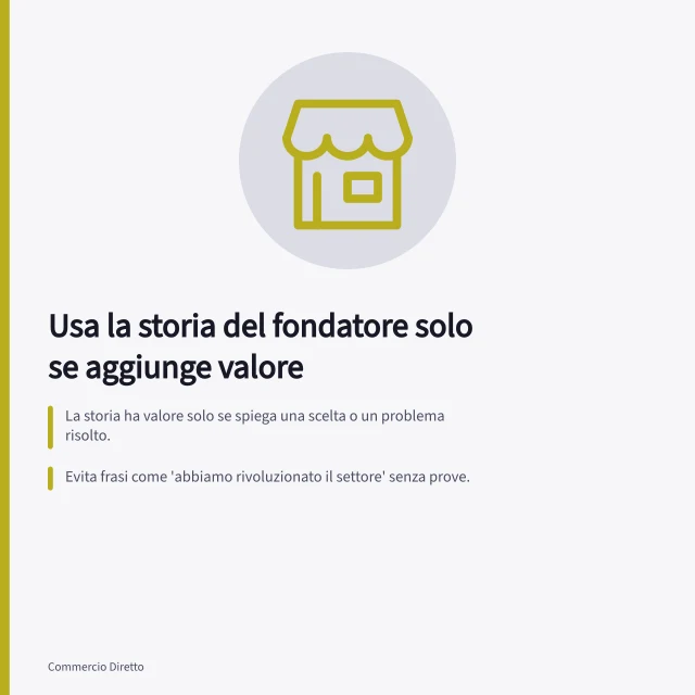 Usa la storia del fondatore solo se aggiunge valore: La storia ha valore solo se spiega una scelta o un problema risolto.; Evita frasi come 'abbiamo rivoluzionato il settore' senza prove.; Aggiorna la storia se il prodotto cambia, mantenendo date e documenti. Usare la storia del fondatore solo quando aggiunge valore