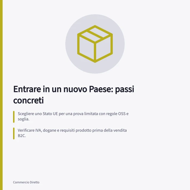 Entrare in un nuovo Paese: passi concreti: Scegliere uno Stato UE per una prova limitata con regole OSS e soglia.; Verificare IVA, dogane e requisiti prodotto prima della vendita B2C.; Fare un conto con costi reali di logistica, assistenza e rimborsi per decidere. Valutare l'ingresso in un altro Paese: UE ed extra UE